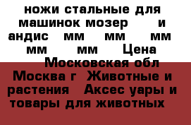 ножи стальные для машинок мозер 1245 и андис, 9мм, 7 мм, 16 мм, 0,1 мм, 1,2 мм., › Цена ­ 2 000 - Московская обл., Москва г. Животные и растения » Аксесcуары и товары для животных   